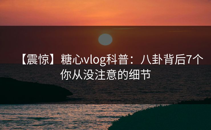 【震惊】糖心vlog科普：八卦背后7个你从没注意的细节