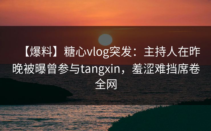 【爆料】糖心vlog突发：主持人在昨晚被曝曾参与tangxin，羞涩难挡席卷全网