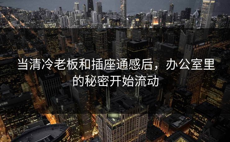 当清冷老板和插座通感后，办公室里的秘密开始流动