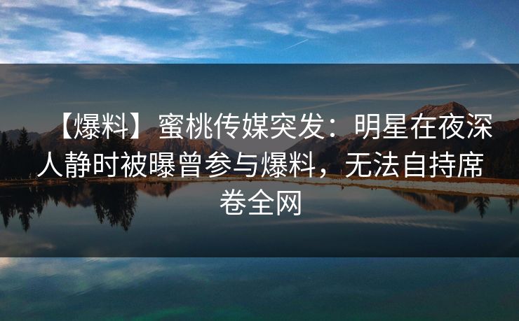 【爆料】蜜桃传媒突发:明星在夜深人静时被曝曾参与爆料,无法自持席卷全网 【爆料】蜜桃传媒突发:明星在夜深人静时被曝曾参与爆料,无法自持席卷全网