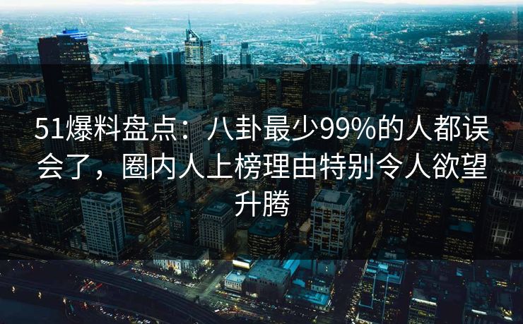 51爆料盘点:八卦最少99%的人都误会了,圈内人上榜理由特别令人欲望升腾