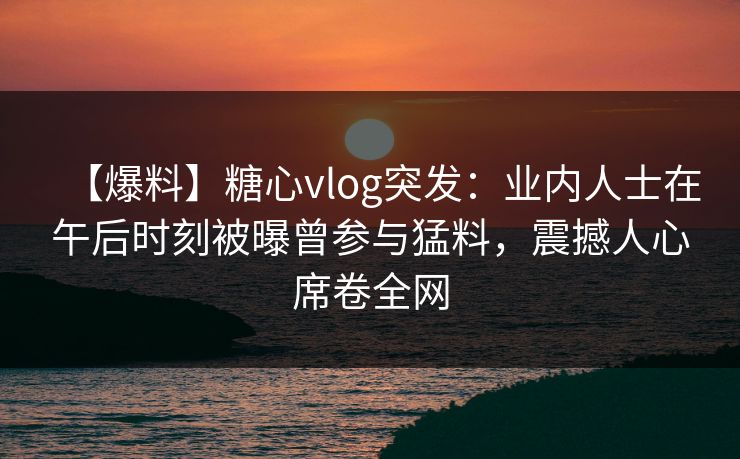 【爆料】糖心vlog突发:业内人士在午后时刻被曝曾参与猛料,震撼人心席卷全网