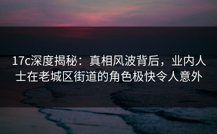 17c深度揭秘:真相风波背后,业内人士在老城区街道的角色极快令人意外