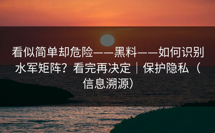 看似简单却危险——黑料——如何识别水军矩阵？看完再决定｜保护隐私（信息溯源）