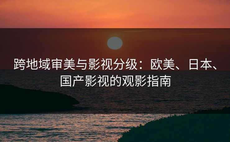 跨地域审美与影视分级：欧美、日本、国产影视的观影指南