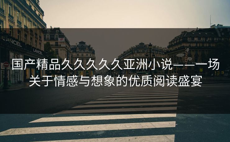 国产精品久久久久久亚洲小说——一场关于情感与想象的优质阅读盛宴