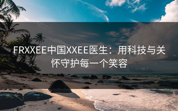 FRXXEE中国XXEE医生:用科技与关怀守护每一个笑容 FRXXEE中国XXEE医生:用科技与关怀守护每一个笑容