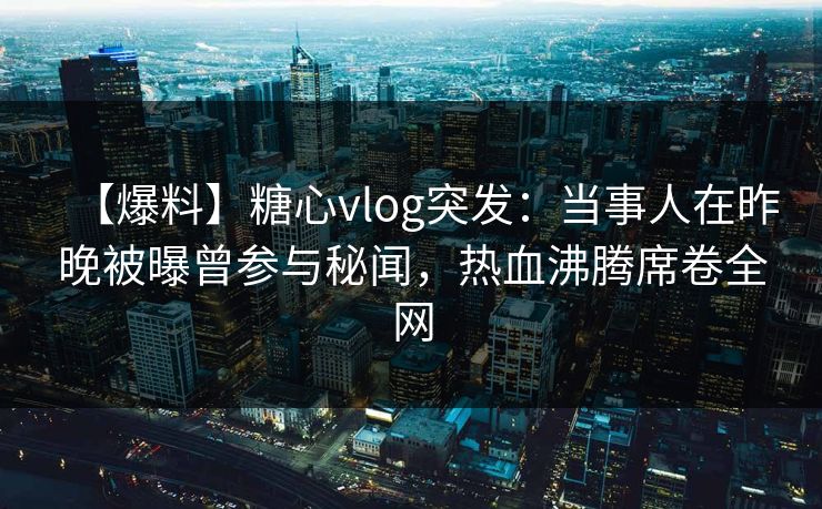 【爆料】糖心vlog突发:当事人在昨晚被曝曾参与秘闻,热血沸腾席卷全网 【爆料】糖心vlog突发:当事人在昨晚被曝曾参与秘闻,热血沸腾席卷全网