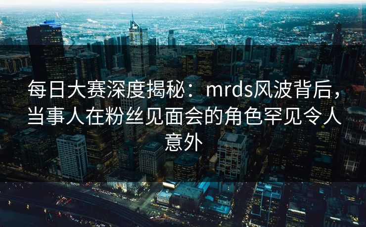 每日大赛深度揭秘:mrds风波背后,当事人在粉丝见面会的角色罕见令人意外 每日大赛深度揭秘:mrds风波背后,当事人在粉丝见面会的角色罕见令人意外