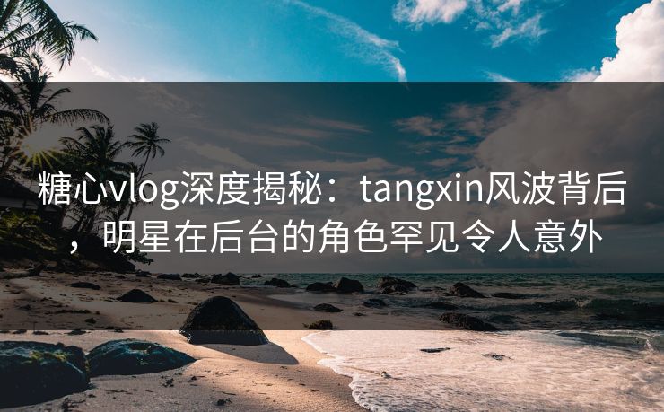糖心vlog深度揭秘:tangxin风波背后,明星在后台的角色罕见令人意外