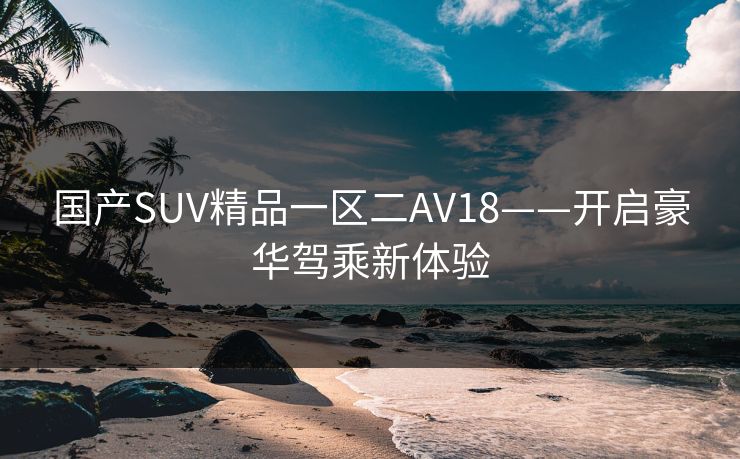 国产SUV精品一区二AV18——开启豪华驾乘新体验
