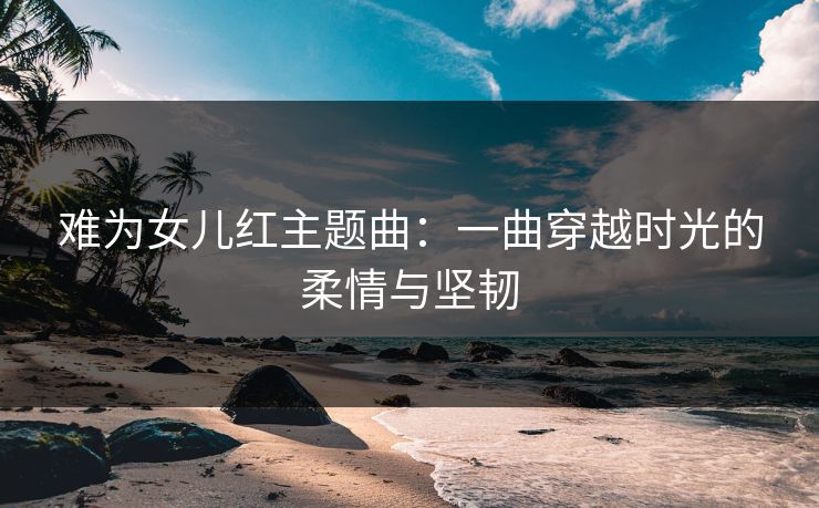 难为女儿红主题曲:一曲穿越时光的柔情与坚韧