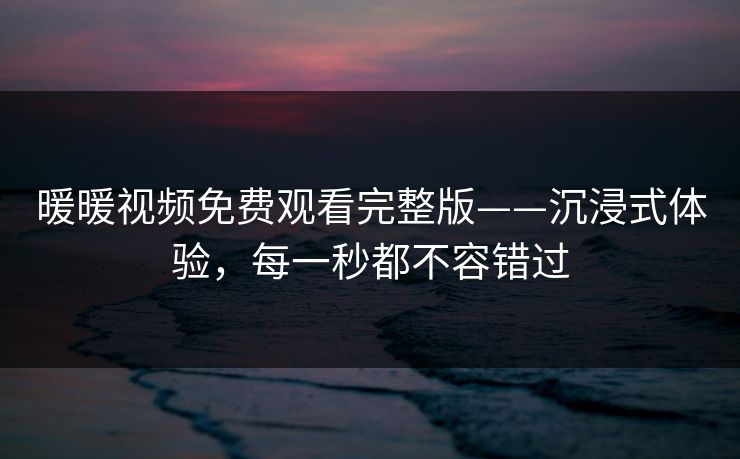 暖暖视频免费观看完整版——沉浸式体验，每一秒都不容错过