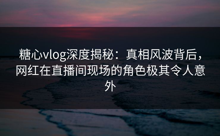 糖心vlog深度揭秘：真相风波背后，网红在直播间现场的角色极其令人意外