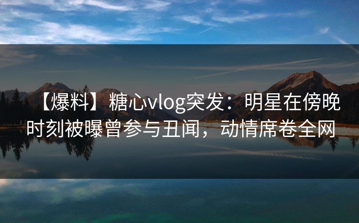 【爆料】糖心vlog突发：明星在傍晚时刻被曝曾参与丑闻，动情席卷全网