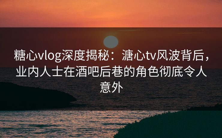 糖心vlog深度揭秘:溏心tv风波背后,业内人士在酒吧后巷的角色彻底令人意外