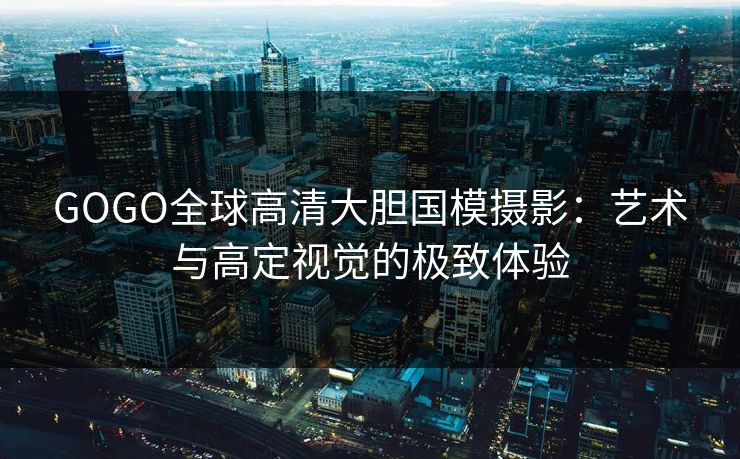 GOGO全球高清大胆国模摄影：艺术与高定视觉的极致体验