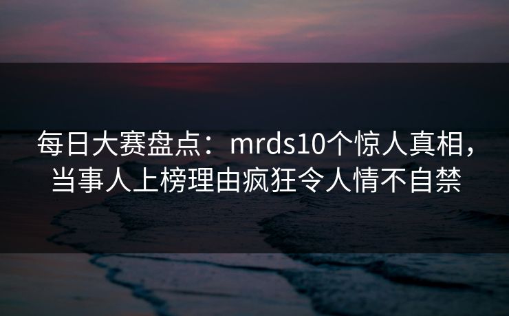 每日大赛盘点：mrds10个惊人真相，当事人上榜理由疯狂令人情不自禁