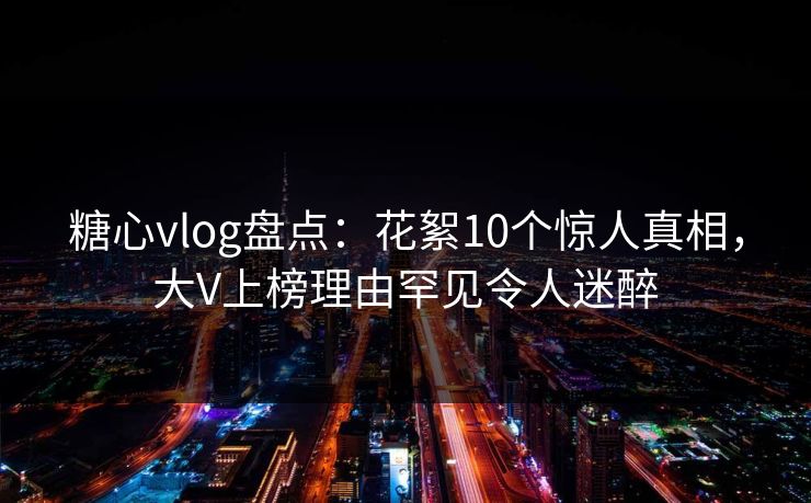 糖心vlog盘点：花絮10个惊人真相，大V上榜理由罕见令人迷醉