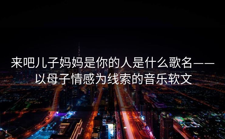 来吧儿子妈妈是你的人是什么歌名——以母子情感为线索的音乐软文