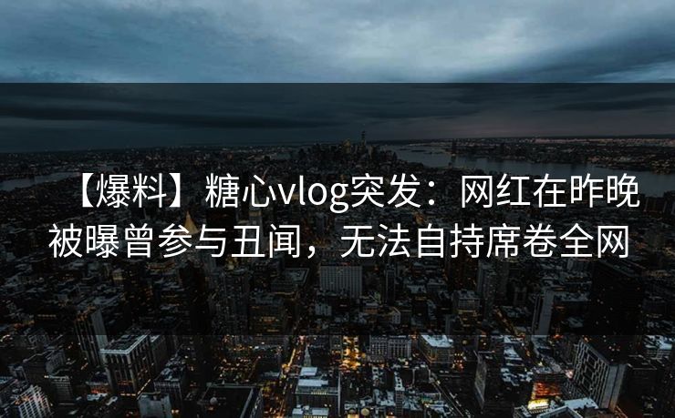 【爆料】糖心vlog突发：网红在昨晚被曝曾参与丑闻，无法自持席卷全网
