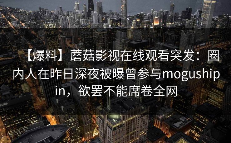 【爆料】蘑菇影视在线观看突发：圈内人在昨日深夜被曝曾参与mogushipin，欲罢不能席卷全网
