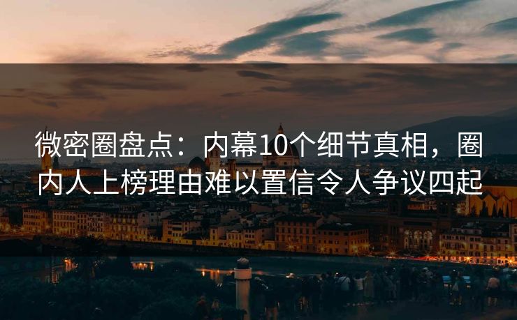 微密圈盘点：内幕10个细节真相，圈内人上榜理由难以置信令人争议四起