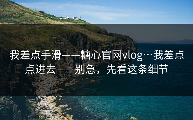 我差点手滑——糖心官网vlog…我差点点进去——别急，先看这条细节