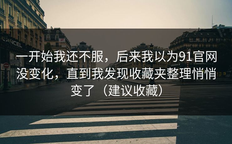 一开始我还不服,后来我以为91官网没变化,直到我发现收藏夹整理悄悄变了(建议收藏)