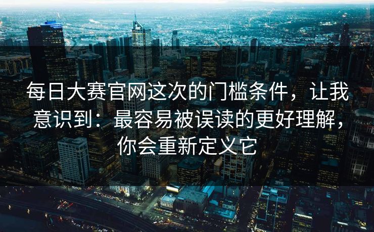 每日大赛官网这次的门槛条件,让我意识到:最容易被误读的更好理解,你会重新定义它