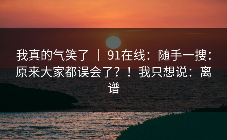 我真的气笑了 | 91在线:随手一搜:原来大家都误会了?!我只想说:离谱