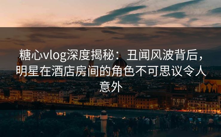 糖心vlog深度揭秘:丑闻风波背后,明星在酒店房间的角色不可思议令人意外