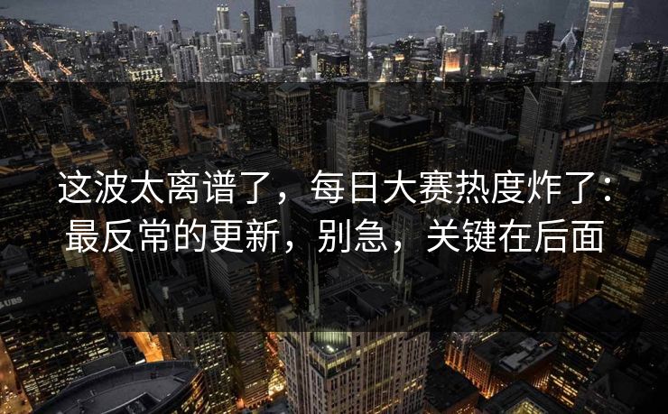 这波太离谱了,每日大赛热度炸了:最反常的更新,别急,关键在后面