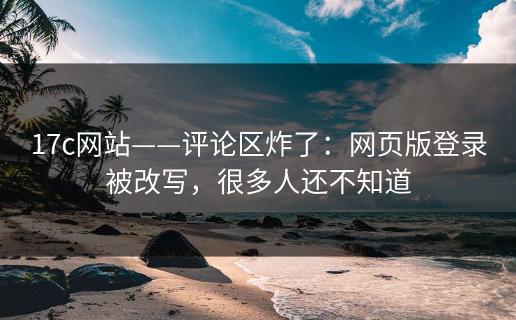 17c网站——评论区炸了:网页版登录被改写,很多人还不知道