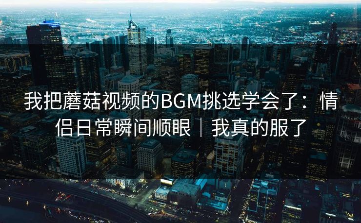 我把蘑菇视频的BGM挑选学会了:情侣日常瞬间顺眼|我真的服了