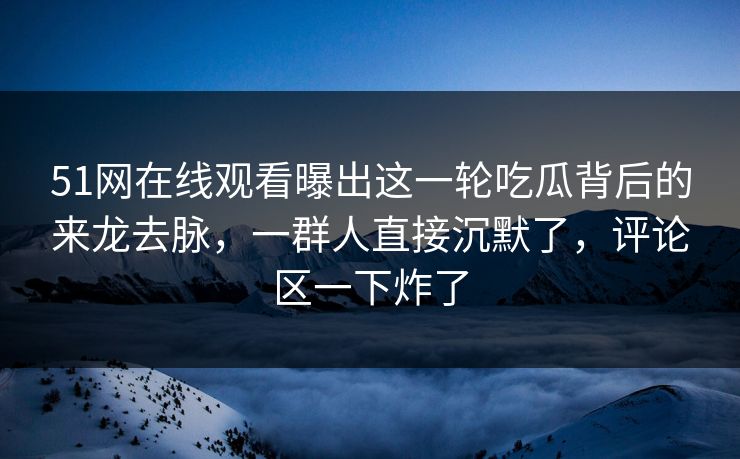 51网在线观看曝出这一轮吃瓜背后的来龙去脉，一群人直接沉默了，评论区一下炸了